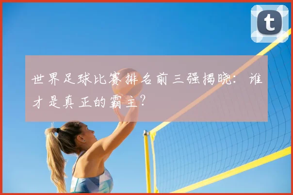 世界足球比赛排名前三强揭晓：谁才是真正的霸主？
