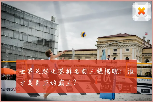 世界足球比赛排名前三强揭晓：谁才是真正的霸主？