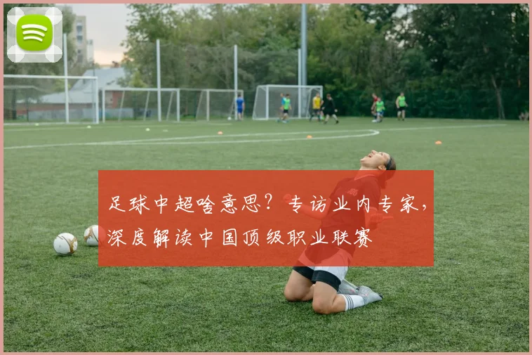 足球中超啥意思？专访业内专家，深度解读中国顶级职业联赛