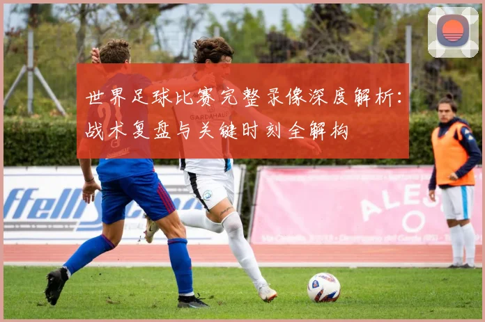 世界足球比赛完整录像深度解析：战术复盘与关键时刻全解构