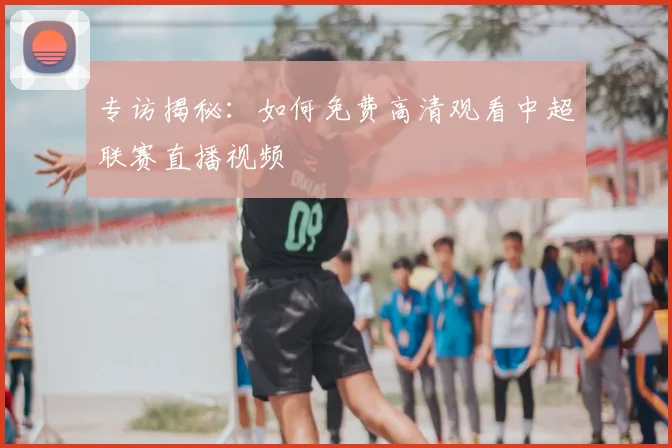 专访揭秘：如何免费高清观看中超联赛直播视频