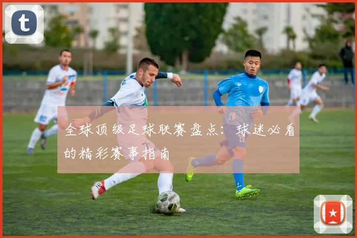 全球顶级足球联赛盘点：球迷必看的精彩赛事指南